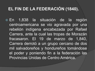 EL FIN DE LA FEDERACIÓN (1840).

   En 1,838 la situación de la región
    centroamericana se vio agravada por una
    rebelión indígena encabezada por Rafael
    Carrera, ante la cual las tropas de Morazán
    fracasaron. El 19 de marzo de 1,840,
    Carrera derrotó a un grupo cercano de dos
    mil salvadoreños y hondureños tomándose
    el poder y poniendo fin a la federación las
    Provincias Unidas de Centro América.
 