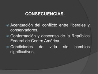 CONSECUENCIAS.

 Acentuación del conflicto entre liberales y
  conservadores.
 Conformación y descenso de la República
  Federal de Centro América.
 Condiciones     de  vida sin cambios
  significativos.
 