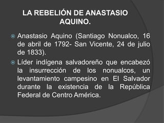 LA REBELIÓN DE ANASTASIO
            AQUINO.
 Anastasio Aquino (Santiago Nonualco, 16
  de abril de 1792- San Vicente, 24 de julio
  de 1833).
 Líder indígena salvadoreño que encabezó
  la insurrección de los nonualcos, un
  levantamiento campesino en El Salvador
  durante la existencia de la República
  Federal de Centro América.
 