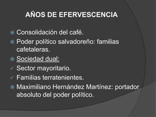 AÑOS DE EFERVESCENCIA

 Consolidación del café.
 Poder político salvadoreño: familias
  cafetaleras.
 Sociedad dual:
 Sector mayoritario.
 Familias terratenientes.
 Maximiliano Hernández Martínez: portador
  absoluto del poder político.
 