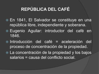 REPÚBLICA DEL CAFÉ

 En 1841, El Salvador se constituye en una
  república libre, independiente y soberana.
 Eugenio Aguilar: introductor del café en
  1846.
 Introducción del café = aceleración del
  proceso de concentración de la propiedad.
 La concentración de la propiedad y los bajos
  salarios = causa del conflicto social.
 
