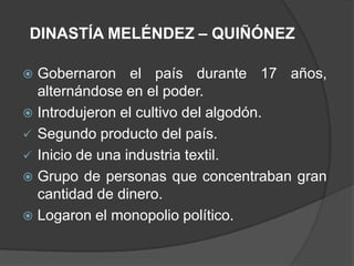 DINASTÍA MELÉNDEZ – QUIÑÓNEZ

 Gobernaron el país durante 17 años,
  alternándose en el poder.
 Introdujeron el cultivo del algodón.
 Segundo producto del país.
 Inicio de una industria textil.
 Grupo de personas que concentraban gran
  cantidad de dinero.
 Logaron el monopolio político.
 
