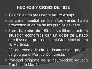 HECHOS Y CRISIS DE 1932
 1931: Elegido presidente Arturo Araujo.
 La crisis mundial de los años veinte, había
  provocado la caída de los precios del café.
 2 de diciembre de 1931: los militares, ante la
  situación económica dan un golpe de Estado
  que lleva a la presidencia al Gral. Maximiliano
  H. Martínez.
 22 de enero: Inicia la insurrección popular
  dirigida por el Partido Comunista.
 Principal dirigente de la insurrección: Agustín
  Farabundo Martí.
 