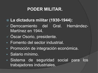PODER MILITAR.

   La dictadura militar (1930-1944):
   Derrocamiento del Gral. Hernández-
    Martínez en 1944.
   Óscar Osorio, presidente.
   Fomento del sector industrial.
   Promoción de integración económica.
   Salario mínimo.
   Sistema de seguridad social para los
    trabajadores industriales.
 