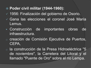  Poder civil militar (1944-1960):
 1956: Finalización del gobierno de Osorio.
 Gana las elecciones el coronel José María
  Lemus.
 Construcción de importantes obras de
  infraestructura.
o creación de Comisión Ejecutiva de Puertos,
  CEPA,
o la construcción de la Presa Hidroeléctrica "5
  de noviembre", la Carretera del Litoral y el
  llamado "Puente de Oro" sobre el río Lempa.
 