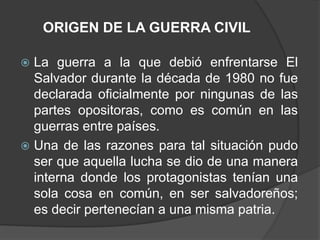 ORIGEN DE LA GUERRA CIVIL

 La guerra a la que debió enfrentarse El
  Salvador durante la década de 1980 no fue
  declarada oficialmente por ningunas de las
  partes opositoras, como es común en las
  guerras entre países.
 Una de las razones para tal situación pudo
  ser que aquella lucha se dio de una manera
  interna donde los protagonistas tenían una
  sola cosa en común, en ser salvadoreños;
  es decir pertenecían a una misma patria.
 