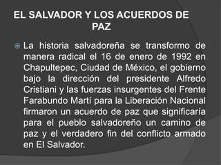 EL SALVADOR Y LOS ACUERDOS DE
             PAZ
   La historia salvadoreña se transformo de
    manera radical el 16 de enero de 1992 en
    Chapultepec, Ciudad de México, el gobierno
    bajo la dirección del presidente Alfredo
    Cristiani y las fuerzas insurgentes del Frente
    Farabundo Martí para la Liberación Nacional
    firmaron un acuerdo de paz que significaría
    para el pueblo salvadoreño un camino de
    paz y el verdadero fin del conflicto armado
    en El Salvador.
 