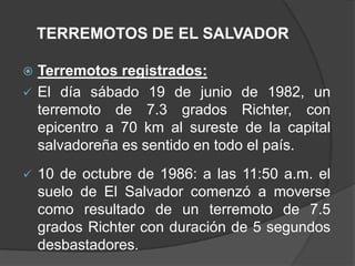 TERREMOTOS DE EL SALVADOR

 Terremotos registrados:
 El día sábado 19 de junio de 1982, un
  terremoto de 7.3 grados Richter, con
  epicentro a 70 km al sureste de la capital
  salvadoreña es sentido en todo el país.
   10 de octubre de 1986: a las 11:50 a.m. el
    suelo de El Salvador comenzó a moverse
    como resultado de un terremoto de 7.5
    grados Richter con duración de 5 segundos
    desbastadores.
 