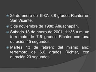  25 de enero de 1987: 3.8 grados Richter en
  San Vicente.
 3 de noviembre de 1988: Ahuachapán.
 Sábado 13 de enero de 2001, 11:35 a.m. un
  terremoto de 7.6 grados Richter con una
  duración 45 segundos.
 Martes 13 de febrero del mismo año:
  terremoto de 6.6 grados Richter, con
  duración 20 segundos.
 