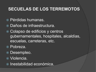 SECUELAS DE LOS TERREMOTOS

 Pérdidas humanas.
 Daños de infraestructura.
 Colapso de edificios y centros
  gubernamentales, hospitales, alcaldías,
  escuelas, carreteras, etc.
 Pobreza.
 Desempleo.
 Violencia.
 Inestabilidad económica.
 