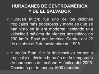 HURACANES DE CENTROAMÉRICA
         Y DE EL SALVADOR
   Huracán Mitch: fue uno de los ciclones
    tropicales más poderosos y mortales que se
    han visto en la era moderna, teniendo una
    velocidad máxima de vientos sostenidos de
    290 km/h. Pasó por América Central del 22
    de octubre al 5 de noviembre de 1998.

   Huracán Stan: fue la decimoctava tormenta
    tropical y el décimo huracán de la temporada
    de huracanes del océano Atlántico del 2005.
    Ocasionó por lo menos 1600 muertes.
 