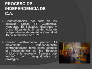 PROCESO DE
    INDEPENDENCIA DE
    C.A.
   Conmemoración (por parte de los
    actuales países de Guatemala,
    Honduras, El Salvador, Nicaragua y
    Costa Rica) de la firma del Acta de
    Independencia de América Central el
    15 de septiembre de 1821.

   Proceso relativamente pacífico. El
    movimiento            independentista
    centroamericano tomó como ejemplo
    la independencia de los Estados
    Unidos, y la revolución francesa que
    terminó      con  desigualdades     y
    privilegios.
 