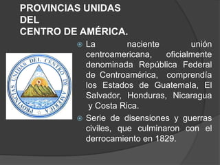 PROVINCIAS UNIDAS
DEL
CENTRO DE AMÉRICA.
          La         naciente        unión
           centroamericana,    oficialmente
           denominada República Federal
           de Centroamérica, comprendía
           los Estados de Guatemala, El
           Salvador, Honduras, Nicaragua
            y Costa Rica.
          Serie de disensiones y guerras
           civiles, que culminaron con el
           derrocamiento en 1829.
 