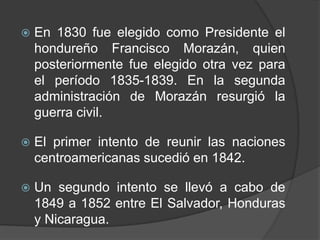   En 1830 fue elegido como Presidente el
    hondureño Francisco Morazán, quien
    posteriormente fue elegido otra vez para
    el período 1835-1839. En la segunda
    administración de Morazán resurgió la
    guerra civil.

   El primer intento de reunir las naciones
    centroamericanas sucedió en 1842.

   Un segundo intento se llevó a cabo de
    1849 a 1852 entre El Salvador, Honduras
    y Nicaragua.
 