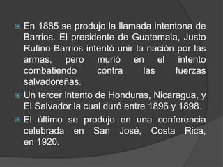  En 1885 se produjo la llamada intentona de
  Barrios. El presidente de Guatemala, Justo
  Rufino Barrios intentó unir la nación por las
  armas, pero murió en el intento
  combatiendo       contra      las    fuerzas
  salvadoreñas.
 Un tercer intento de Honduras, Nicaragua, y
  El Salvador la cual duró entre 1896 y 1898.
 El último se produjo en una conferencia
  celebrada en San José, Costa Rica,
  en 1920.
 