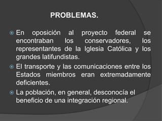 PROBLEMAS.

 En oposición al proyecto federal se
  encontraban      los   conservadores,    los
  representantes de la Iglesia Católica y los
  grandes latifundistas.
 El transporte y las comunicaciones entre los
  Estados miembros eran extremadamente
  deficientes.
 La población, en general, desconocía el
  beneficio de una integración regional.
 