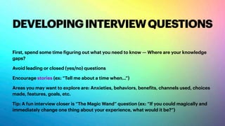 DEVELOPINGINTERVIEWQUESTIONS
First, spend some time figuring out what you need to know — Where are your knowledge
gaps?
Avoid leading or closed (yes/no) questions
Encourage stories (ex: “Tell me about a time when…”)
Areas you may want to explore are: Anxieties, behaviors, benefits, channels used, choices
made, features, goals, etc.
Tip: A fun interview closer is “The Magic Wand” question (ex: “If you could magically and
immediately change one thing about your experience, what would it be?”)
 