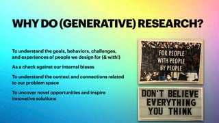 WHYDO(GENERATIVE)RESEARCH?
To understand the goals, behaviors, challenges,
and experiences of people we design for (& with!)
As a check against our internal biases
To understand the context and connections related
to our problem space
To uncover novel opportunities and inspire
innovative solutions
 