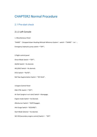 2.1 Pre-start check
2.1.1 Left Console
1. Miscellaneous Panel
“SHARS”（Strapped-down Heading Attitude Reference System）switch→“SHARS”（on）;
Emergency hydraulic pump switch→“OFF”;
2.Flight control panel
Direct Mode Switch→“OFF”；
AA/AG Switch→As desired；
AG1/AG2 Switch→As desired；
EFCS Switch→“AUTO”；
Roll Yaw Augmentation Switch→“R/Y AUG”。
3.Engine Control Panel
ENG CTRL Switch→“OFF”;
Air Start (engine in-air start) Switch→disengage;
Engine mode Switch→As Desired；
Afterburner Switch→“A/B”(Engage)；
Anti-Surge Switch→“A/SURGE”；
Start Mode Selector→As desired；
SEC EEC(secondary engine control) Switch→ “OFF”.
 