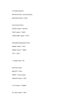 4. Throttle Quadrant
After Burner lock→pull out position；
Speed Break Switch→Close。
5.Fuel Control Panel
“ACTIVE” Switch→“ACTIVE”；
“FEED” Switch→“FEED”；
“START PUMP” Switch→“OFF”。
6.Takeoff/Landing System Panel
“BRAKE” Switch→“ON”；
“BRAKE” Switch→“PARK”；
“TEF”→“OFF”。
7. Oxygen Value→On
8.Armment Panel
GND JETT→“OFF”；
“PANIC”→Cover closed；
“MASTER” Switch→“OFF”.
9. “LG” Switch→“DOWN”.
10. “SAIU” Switch→“OFF”.
 