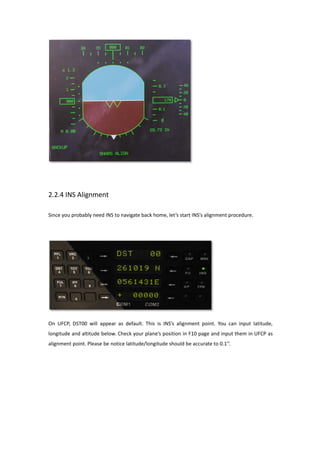 2.2.4 INS Alignment
Since you probably need INS to navigate back home, let’s start INS’s alignment procedure.
On UFCP, DST00 will appear as default. This is INS’s alignment point. You can input latitude,
longitude and altitude below. Check your plane’s position in F10 page and input them in UFCP as
alignment point. Please be notice latitude/longitude should be accurate to 0.1’’.
 