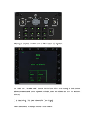 After inputs complete, switch INS knob to “FAST” to start fast alignment.
On center MFD, “REMAIN TIME” appears. Please input plane’s true heading in THDG section
before countdown ends. When alignment complete, switch INS knob to “INS NAV” and INS starts
working.
2.2.5 Loading DTC (Data Transfer Cartridge)
Check the rearmost of the right console. Click to load DTC.
 