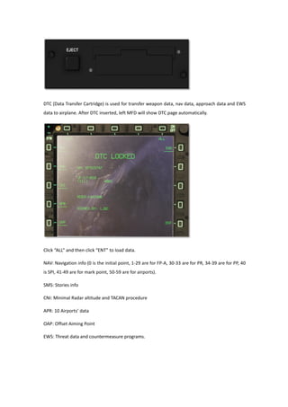 DTC (Data Transfer Cartridge) is used for transfer weapon data, nav data, approach data and EWS
data to airplane. After DTC inserted, left MFD will show DTC page automatically.
Click “ALL” and then click “ENT” to load data.
NAV: Navigation info (0 is the initial point, 1-29 are for FP-A, 30-33 are for PR, 34-39 are for PP, 40
is SPI, 41-49 are for mark point, 50-59 are for airports).
SMS: Stories info
CNI: Minimal Radar altitude and TACAN procedure
APR: 10 Airports’ data
OAP: Offset Aiming Point
EWS: Threat data and countermeasure programs.
 
