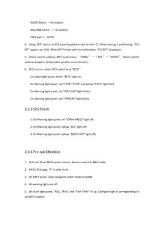 AA/AG Switch →As loadout
AG1/AG2 Switch → As loadout
EFCS Switch→AUTO
4. Using “BIT” switch on FCS panel to perform test for the FCS. When testing is performing, “FCS
BIT” appears on HUD. When BIT finishes with no malfunction, “FCS BIT” disappears.
5. Check control surfaces. MFD main menu: “DATA” →“FCS”→“SPCHK”, check control
surfaces based on stick/rudder position and indication.。
6. EFCS system, when EFCS switch is at “EFCS”:
On Status light panel, Green “EFCS” light on.
On Warning light panel, red “FCS3”, “FCS2” and yellow “FCS1” light blink.
On Warning light panel, red “ROLL.CAS” light blinks.
On Warning light panel, red “YAW.CAS” light blinks.
2.3.3 ECS Check
1. On Warning light panel, red “CABIN PRESS” light off；
2. On Warning light panel, yellow “ECS” light off；
3. On Warning light panel, yellow “EQUIP HOT” light off；
2.3.4 Pre-taxi Checklist
1. HUD and three MFDs works normal. Avionics switch to NAV mode.
2. MFD’s FCS page, “P” is solid circle.
3. On UFCP panel, select waypoint switch mode to AUTO
4. All warning lights are off.
5. On state light panel, “ROLL TRIM” and “YAW TRIM” lit up. Configure light is corresponding to
aircraft’s loadout.
 
