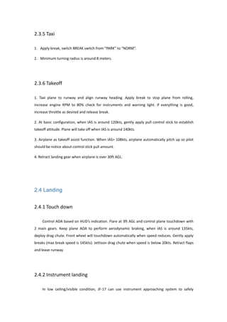 2.3.5 Taxi
1. Apply break, switch BREAK switch from “PARK” to “NORM”.
2. Minimum turning radius is around 8 meters.
2.3.6 Takeoff
1. Taxi plane to runway and align runway heading. Apply break to stop plane from rolling,
increase engine RPM to 80% check for instruments and warning light. If everything is good,
increase throttle as desired and release break.
2. At basic configuration, when IAS is around 120kts, gently apply pull control stick to establish
takeoff attitude. Plane will take off when IAS is around 140kts.
3. Airplane as takeoff assist function. When IAS> 108kts, airplane automatically pitch up so pilot
should be notice about control stick pull amount.
4. Retract landing gear when airplane is over 30ft AGL.
2.4 Landing
2.4.1 Touch down
Control AOA based on HUD’s indication. Flare at 3ft AGL and control plane touchdown with
2 main gears. Keep plane AOA to perform aerodynamic braking, when IAS is around 135kts,
deploy drag chute. Front wheel will touchdown automatically when speed reduces. Gently apply
breaks (max break speed is 145kts). Jettison drag chute when speed is below 20kts. Retract flaps
and leave runway.
2.4.2 Instrument landing
In low ceiling/visible condition, JF-17 can use instrument approaching system to safely
 