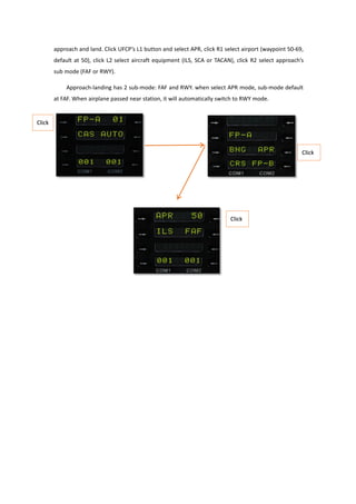 approach and land. Click UFCP’s L1 button and select APR, click R1 select airport (waypoint 50-69,
default at 50), click L2 select aircraft equipment (ILS, SCA or TACAN), click R2 select approach’s
sub mode (FAF or RWY).
Approach-landing has 2 sub-mode: FAF and RWY. when select APR mode, sub-mode default
at FAF. When airplane passed near station, it will automatically switch to RWY mode.
 