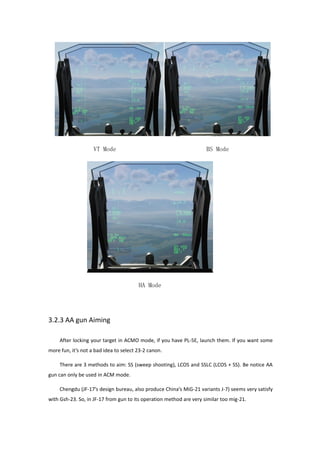 VT Mode BS Mode
HA Mode
3.2.3 AA gun Aiming
After locking your target in ACMO mode, if you have PL-5E, launch them. If you want some
more fun, it’s not a bad idea to select 23-2 canon.
There are 3 methods to aim: SS (sweep shooting), LCOS and SSLC (LCOS + SS). Be notice AA
gun can only be used in ACM mode.
Chengdu (JF-17’s design bureau, also produce China’s MiG-21 variants J-7) seems very satisfy
with Gsh-23. So, in JF-17 from gun to its operation method are very similar too mig-21.
 