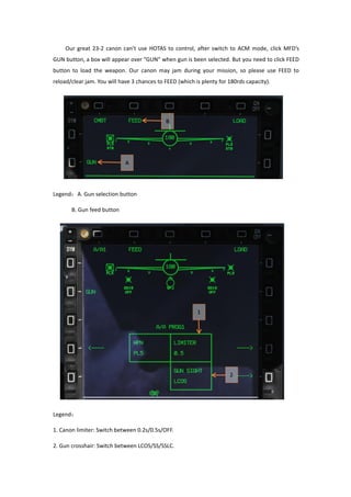 Our great 23-2 canon can’t use HOTAS to control, after switch to ACM mode, click MFD’s
GUN button, a box will appear over “GUN” when gun is been selected. But you need to click FEED
button to load the weapon. Our canon may jam during your mission, so please use FEED to
reload/clear jam. You will have 3 chances to FEED (which is plenty for 180rds capacity).
Legend：A. Gun selection button
B. Gun feed button
Legend：
1. Canon limiter: Switch between 0.2s/0.5s/OFF.
2. Gun crosshair: Switch between LCOS/SS/SSLC.
 