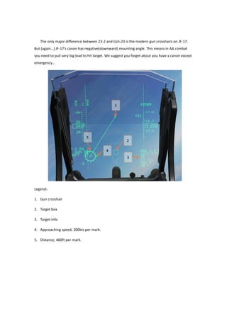 The only major difference between 23-2 and Gsh-23 is the modern gun crosshairs on JF-17.
But (again…) JF-17’s canon has negative(downward) mounting angle. This means in AA combat
you need to pull very big lead to hit target. We suggest you forget about you have a canon except
emergency…
Legend：
1. Gun crosshair
2. Target box
3. Target info
4. Approaching speed, 200kts per mark.
5. Distance, 400ft per mark.
 