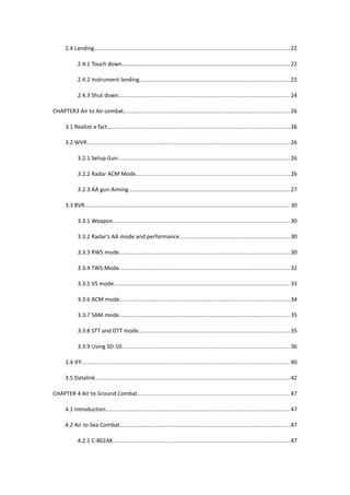 2.4 Landing................................................................................................................................ 22
2.4.1 Touch down..............................................................................................................22
2.4.2 Instrument landing...................................................................................................22
2.4.3 Shut down................................................................................................................ 24
CHAPTER3 Air to Air combat.............................................................................................................26
3.1 Realize a fact….....................................................................................................................26
3.2 WVR.....................................................................................................................................26
3.2.1 Setup Gun.................................................................................................................26
3.2.2 Radar ACM Mode.....................................................................................................26
3.2.3 AA gun Aiming..........................................................................................................27
3.3 BVR...................................................................................................................................... 30
3.3.1 Weapon.................................................................................................................... 30
3.3.2 Radar’s AA mode and performance.........................................................................30
3.3.3 RWS mode................................................................................................................30
3.3.4 TWS Mode................................................................................................................32
3.3.5 VS mode................................................................................................................... 33
3.3.6 ACM mode................................................................................................................34
3.3.7 SAM mode................................................................................................................35
3.3.8 STT and DTT mode................................................................................................... 35
3.3.9 Using SD-10.............................................................................................................. 36
3.4 IFF........................................................................................................................................ 40
3.5 Datalink................................................................................................................................42
CHAPTER 4 Air to Ground Combat....................................................................................................47
4.1 Introduction.........................................................................................................................47
4.2 Air to Sea Combat................................................................................................................47
4.2.1 C-802AK....................................................................................................................47
 