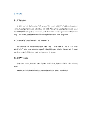 3.3 BVR
3.3.1 Weapon
SD-10 is the only BVR missile JF-17 can use. This missile is PLAAF’s PL-12 missile’s export
version. Overall performance is better than AIM-120B. Although its overall performance is worse
than AIM-120C, but its performance is very good when within boost range. Because of its thicker
body, it has weaker glide performance. Please keep these in mind when using them.
3.3.2 Radar’s AA mode and performance
KJL-7radar has the following AA modes: RWS, TWS, VS, ACM, SAM, STT and DTT. For target
with RCS=5m², radar has a detection range of ≥100KM if target is higher than aircraft, ≥80KM
look down range. In TWS mode, radar can track up to 10 targets.
3.3.3 RWS mode
On throttle handle, T1 Switch is for aircraft’s master mode. T1 backward will enter intercept
mode.
RWS can be used in intercept mode and navigation mode. Here is RWS display:
 