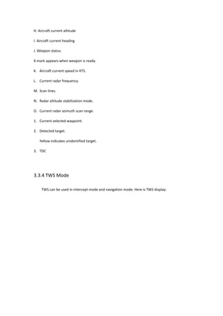 H. Aircraft current altitude
I. Aircraft current heading
J. Weapon status.
X mark appears when weapon is ready.
K. Aircraft current speed in KTS.
L. Current radar frequency.
M. Scan lines.
N. Radar altitude stabilization mode.
O. Current radar azimuth scan range.
1. Current selected waypoint.
2. Detected target.
Yellow indicates unidentified target.
3. TDC
3.3.4 TWS Mode
TWS can be used in intercept mode and navigation mode. Here is TWS display:
 