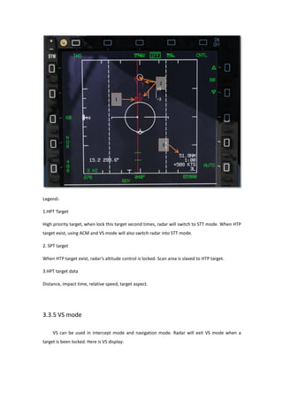 Legend：
1.HPT Target
High priority target, when lock this target second times, radar will switch to STT mode. When HTP
target exist, using ACM and VS mode will also switch radar into STT mode.
2. SPT target
When HTP target exist, radar’s altitude control is locked. Scan area is slaved to HTP target.
3.HPT target data
Distance, impact time, relative speed, target aspect.
3.3.5 VS mode
VS can be used in intercept mode and navigation mode. Radar will exit VS mode when a
target is been locked. Here is VS display:
 