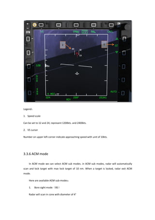 Legend：
1. Speed scale
Can be set to 12 and 24, represent 1200kts. and 2400kts.
2. VS cursor
Number on upper left corner indicate approaching speed with unit of 10kts.
3.3.6 ACM mode
In ACM mode we can select ACM sub modes. in ACM sub modes, radar will automatically
scan and lock target with max lock target of 10 nm. When a target is locked, radar exit ACM
mode.
Here are available ACM sub-modes：
1. Bore sight mode（BS）
Radar will scan in cone with diameter of 4°
 