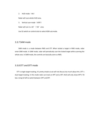 2. HUD mode（HA）
Radar will scan whole HUD area.
3. Vertical scan mode（VERT）
Radar will can in a 10°×50°area.
Use S2 switch on control stick to select ACM sub mode.
3.3.7 SAM mode
SAM mode is a mode between RWS and STT. When locked a target in RWS mode, radar
enter SAM mode. In SAM mode, radar will periodically scan the locked target while scanning the
whole area. In SAM mode, the controls are basically same as RWS.
3.3.8 STT and DTT mode
STT is single target tracking, it’s pretty simple so we will not discuss too much about this. DTT s
dual target tracking. In this mode radar can track an HPT and a SPT. HUD will only show HPT’s TD
box. Using S2 left to switch between HPT and SPT.
 