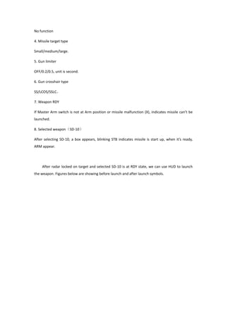 No function
4. Missile target type
Small/medium/large.
5. Gun limiter
OFF/0.2/0.5, unit is second.
6. Gun crosshair type
SS/LCOS/SSLC。
7. Weapon RDY
If Master Arm switch is not at Arm position or missile malfunction (X), indicates missile can’t be
launched.
8. Selected weapon（SD-10）
After selecting SD-10, a box appears, blinking STB indicates missile is start up, when it’s ready,
ARM appear.
After radar locked on target and selected SD-10 is at RDY state, we can use HUD to launch
the weapon. Figures below are showing before launch and after launch symbols.
 