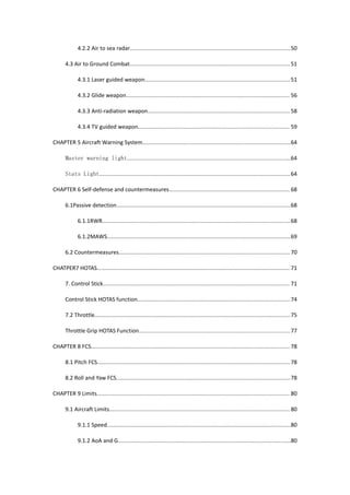 4.2.2 Air to sea radar.........................................................................................................50
4.3 Air to Ground Combat.........................................................................................................51
4.3.1 Laser guided weapon...............................................................................................51
4.3.2 Glide weapon........................................................................................................... 56
4.3.3 Anti-radiation weapon............................................................................................. 58
4.3.4 TV guided weapon................................................................................................... 59
CHAPTER 5 Aircraft Warning System.................................................................................................64
Master warning light...........................................................................................................64
Stats Light.............................................................................................................................64
CHAPTER 6 Self-defense and countermeasures............................................................................... 68
6.1Passive detection..................................................................................................................68
6.1.1RWR...........................................................................................................................68
6.1.2MAWS........................................................................................................................69
6.2 Countermeasures................................................................................................................70
CHATPER7 HOTAS.............................................................................................................................. 71
7. Control Stick.......................................................................................................................... 71
Control Stick HOTAS function....................................................................................................74
7.2 Throttle................................................................................................................................75
Throttle Grip HOTAS Function...................................................................................................77
CHAPTER 8 FCS.................................................................................................................................. 78
8.1 Pitch FCS.............................................................................................................................. 78
8.2 Roll and Yaw FCS..................................................................................................................78
CHAPTER 9 Limits.............................................................................................................................. 80
9.1 Aircraft Limits...................................................................................................................... 80
9.1.1 Speed........................................................................................................................80
9.1.2 AoA and G.................................................................................................................80
 
