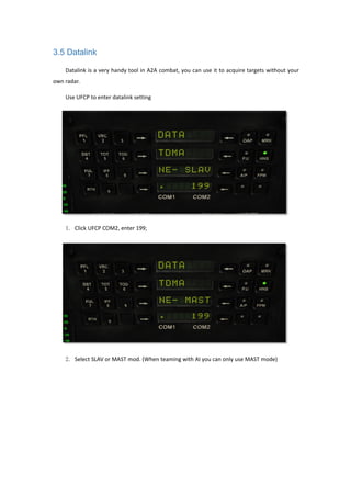 3.5 Datalink
Datalink is a very handy tool in A2A combat, you can use it to acquire targets without your
own radar.
Use UFCP to enter datalink setting
1. Click UFCP COM2, enter 199;
2. Select SLAV or MAST mod. (When teaming with AI you can only use MAST mode)
 