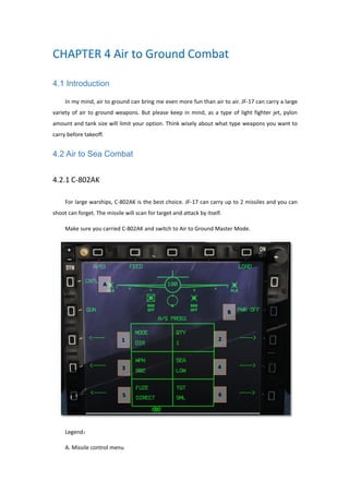 4.1 Introduction
In my mind, air to ground can bring me even more fun than air to air. JF-17 can carry a large
variety of air to ground weapons. But please keep in mind, as a type of light fighter jet, pylon
amount and tank size will limit your option. Think wisely about what type weapons you want to
carry before takeoff.
4.2 Air to Sea Combat
4.2.1 C-802AK
For large warships, C-802AK is the best choice. JF-17 can carry up to 2 missiles and you can
shoot can forget. The missile will scan for target and attack by itself.
Make sure you carried C-802AK and switch to Air to Ground Master Mode.
Legend：
A. Missile control menu
 