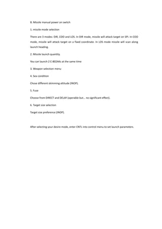 B. Missile manual power on switch
1. missile mode selection
There are 3 modes: DIR, COO and LOS. In DIR mode, missile will attack target on SPI. In COO
mode, missile will attack target on a fixed coordinate. In LOS mode missile will scan along
launch heading.
2. Missile launch quantity.
You can launch 2 C-802AKs at the same time
3. Weapon selection menu
4. Sea condition
Chose different skimming altitude (INOP).
5. Fuse
Choose from DIRECT and DELAY (operable but… no significant effect).
6. Target size selection
Target size preference (INOP).
After selecting your desire mode, enter CNTL into control menu to set launch parameters.
 