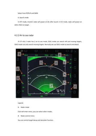 Select from POPUP and SKIM.
6. Search mode
In EFF mode, missile’s radar will power at 10s after launch. In CC mode, radar will power on
when 25km to target.
4.2.2 Air to sea radar
JF-17’s KJL-7 radar has 2 air to sea mode, SEA1 mode can search still and moving targets,
SEA2 mode can only search moving targets. Normally we use SEA1 mode to search and attack.
Legend：
A. Radar mode
Click will enter menu, you can select other modes.
B. Radar control menu
You can control target decay and declutter function.
 