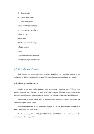 C. Distance scale
D. Freeze radar image
E. Snow plow mode
Click to switch to slave mode.
F. Moving target speed gate
L=7kts, H=15kts.
G. Gain level
H. Radar scan azimuth range
1. Target contact
2. TDC
3. Distance and ETA to waypoint
Switch to to-target info after lock.
4.3 Air to Ground Combat
Since Thunder has limited hardpoints, normally we will not carry unguided weapon. If you
really want to do that, you can refer to CCIP/CCRP guide for other modern fighter jets in DCS…
4.3.1 Laser guided weapon
In order to use laser guided weapon, you’d better carry a targeting pod. JF-17 can carry
WMD-7 targeting pod. The pod can slave to SPI nor it can use SP mode to search for target.
Although WMD-7 doesn’t have dedicate AA mode, it can still slave to AA target locked by radar.
WMD-7 have TV and IR mode, and can adjust contrast manually. For an IFV size target, the
detection range is around 20nm.
WMD-7 can be carried at No. 2/6 and No. 4 pylon. It can’t be jettison in air. Select POD in
MFD’s main menu and select WMD-7.
Thunder can carry different LGBs (GBU-12/16/10) and BRM-9 90mm laser guided rocket. We
will introduce them separately.
 