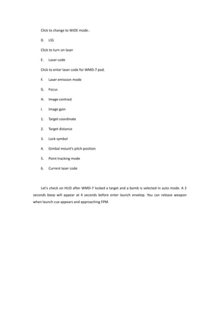Click to change to WIDE mode。
D. LSS
Click to turn on laser
E. Laser code
Click to enter laser code for WMD-7 pod.
F. Laser emission mode
G. Focus
H. Image contrast
I. Image gain
1. Target coordinate
2. Target distance
3. Lock symbol
4. Gimbal mount’s pitch position
5. Point tracking mode
6. Current laser code
Let’s check on HUD after WMD-7 locked a target and a bomb is selected in auto mode. A 2
seconds beep will appear at 4 seconds before enter launch envelop. You can release weapon
when launch cue appears and approaching FPM.
 