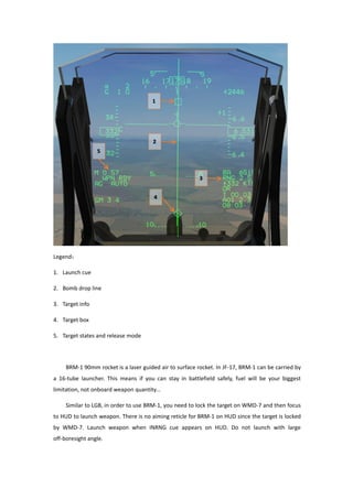 Legend：
1. Launch cue
2. Bomb drop line
3. Target info
4. Target box
5. Target states and release mode
BRM-1 90mm rocket is a laser guided air to surface rocket. In JF-17, BRM-1 can be carried by
a 16-tube launcher. This means if you can stay in battlefield safely, fuel will be your biggest
limitation, not onboard weapon quantity…
Similar to LGB, in order to use BRM-1, you need to lock the target on WMD-7 and then focus
to HUD to launch weapon. There is no aiming reticle for BRM-1 on HUD since the target is locked
by WMD-7. Launch weapon when INRNG cue appears on HUD. Do not launch with large
off-boresight angle.
 