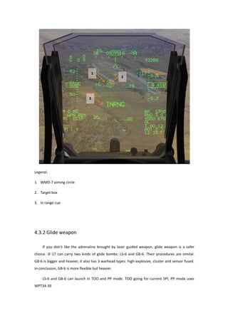 Legend：
1. WMD-7 aiming circle
2. Target box
3. In range cue
4.3.2 Glide weapon
If you don’t like the adrenaline brought by laser guided weapon, glide weapon is a safer
choice. JF-17 can carry two kinds of glide bombs: LS-6 and GB-6. Their procedures are similar.
GB-6 is bigger and heavier, it also has 3 warhead types: high explosive, cluster and sensor fused.
In conclusion, GB-6 is more flexible but heavier.
LS-6 and GB-6 can launch in TOO and PP mode. TOO going for current SPI, PP mode uses
WPT34-39
 