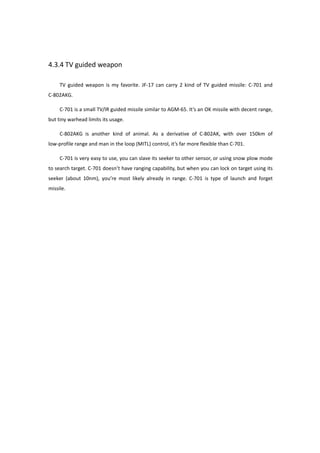 4.3.4 TV guided weapon
TV guided weapon is my favorite. JF-17 can carry 2 kind of TV guided missile: C-701 and
C-802AKG.
C-701 is a small TV/IR guided missile similar to AGM-65. It’s an OK missile with decent range,
but tiny warhead limits its usage.
C-802AKG is another kind of animal. As a derivative of C-802AK, with over 150km of
low-profile range and man in the loop (MITL) control, it’s far more flexible than C-701.
C-701 is very easy to use, you can slave its seeker to other sensor, or using snow plow mode
to search target. C-701 doesn’t have ranging capability, but when you can lock on target using its
seeker (about 10nm), you’re most likely already in range. C-701 is type of launch and forget
missile.
 